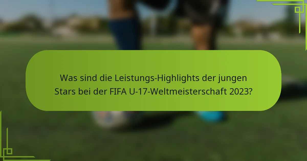 Was sind die Leistungs-Highlights der jungen Stars bei der FIFA U-17-Weltmeisterschaft 2023?