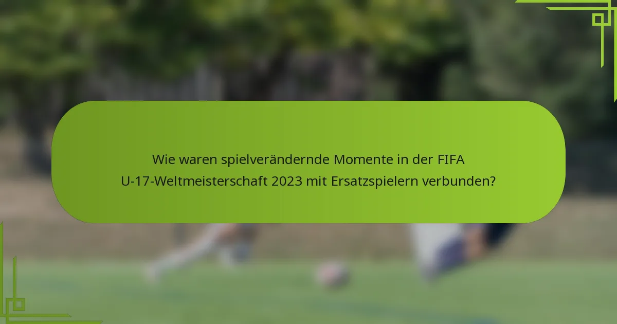 Wie waren spielverändernde Momente in der FIFA U-17-Weltmeisterschaft 2023 mit Ersatzspielern verbunden?